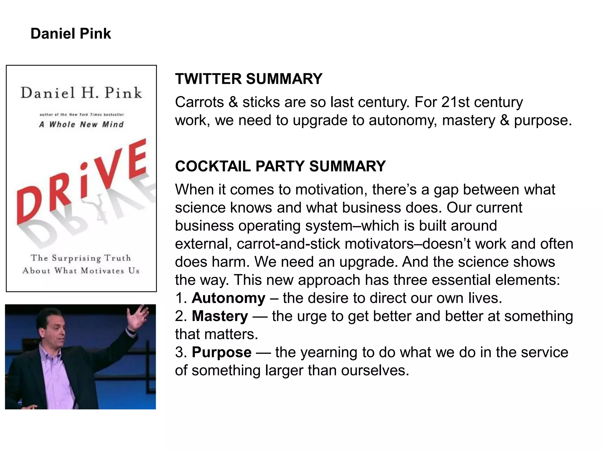 Daniel Pink


              TWITTER SUMMARY
              Carrots & sticks are so last century. For 21st century
              work, we need to upgrade to autonomy, mastery & purpose.


              COCKTAIL PARTY SUMMARY
              When it comes to motivation, there’s a gap between what
              science knows and what business does. Our current
              business operating system–which is built around
              external, carrot-and-stick motivators–doesn’t work and often
              does harm. We need an upgrade. And the science shows
              the way. This new approach has three essential elements:
              1. Autonomy – the desire to direct our own lives.
              2. Mastery — the urge to get better and better at something
              that matters.
              3. Purpose — the yearning to do what we do in the service
              of something larger than ourselves.
 