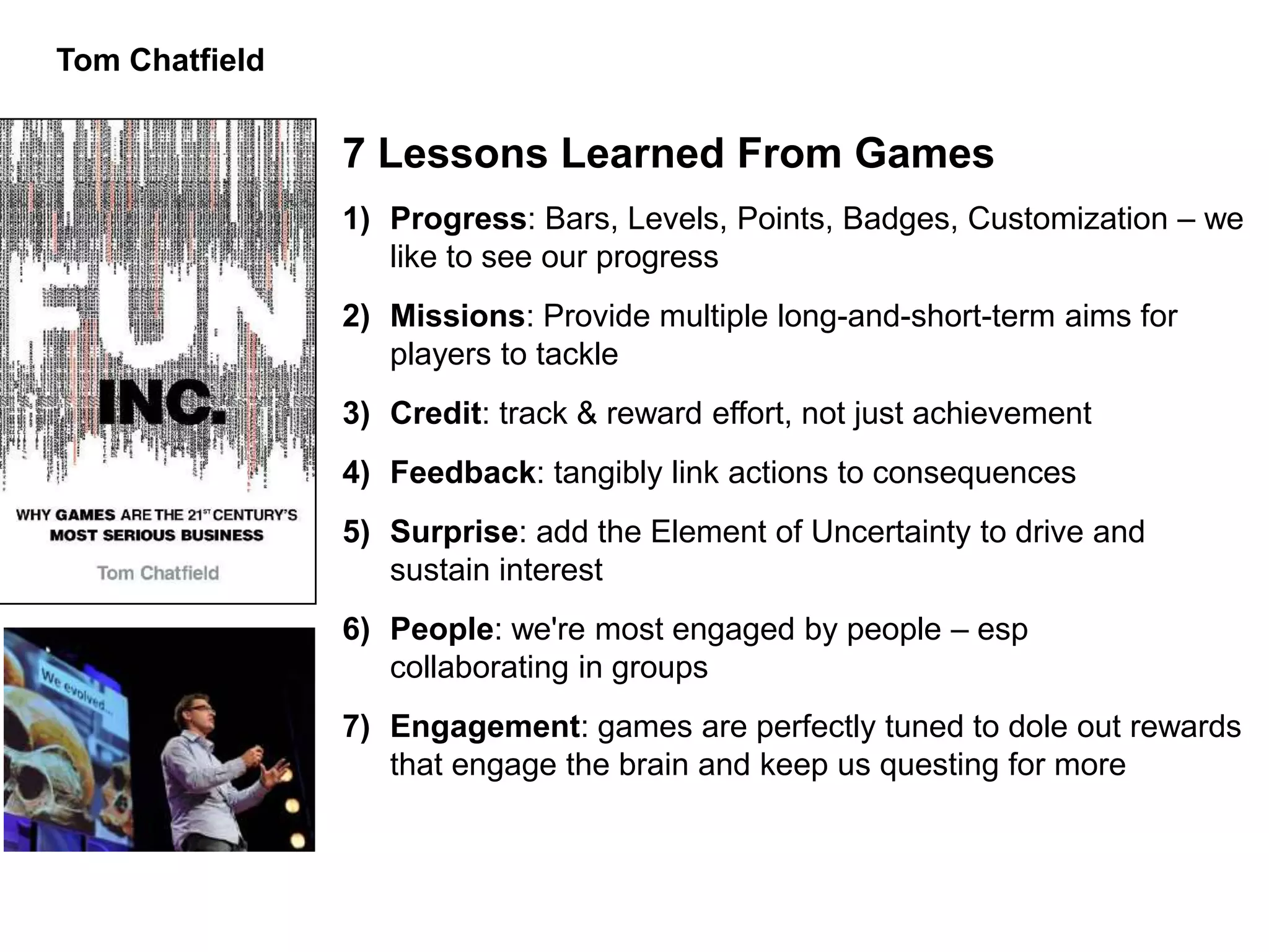 Tom Chatfield


                7 Lessons Learned From Games
                1) Progress: Bars, Levels, Points, Badges, Customization – we
                   like to see our progress
                2) Missions: Provide multiple long-and-short-term aims for
                   players to tackle
                3) Credit: track & reward effort, not just achievement
                4) Feedback: tangibly link actions to consequences
                5) Surprise: add the Element of Uncertainty to drive and
                   sustain interest
                6) People: we're most engaged by people – esp
                   collaborating in groups
                7) Engagement: games are perfectly tuned to dole out rewards
                   that engage the brain and keep us questing for more
 