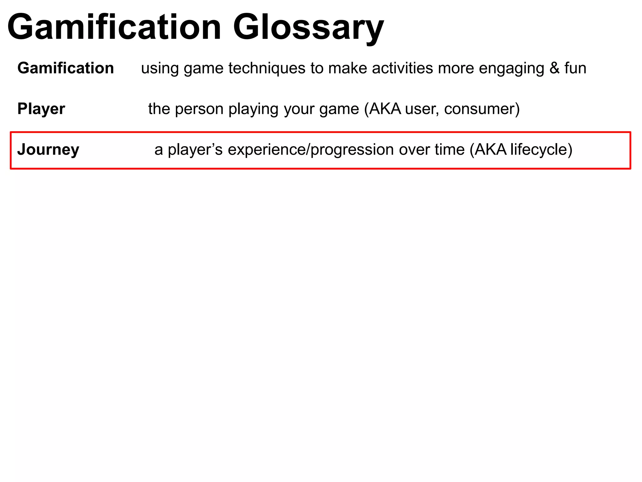 Gamification Glossary
Gamification   using game techniques to make activities more engaging & fun

Player         the person playing your game (AKA user, consumer)

Journey         a player’s experience/progression over time (AKA lifecycle)
 