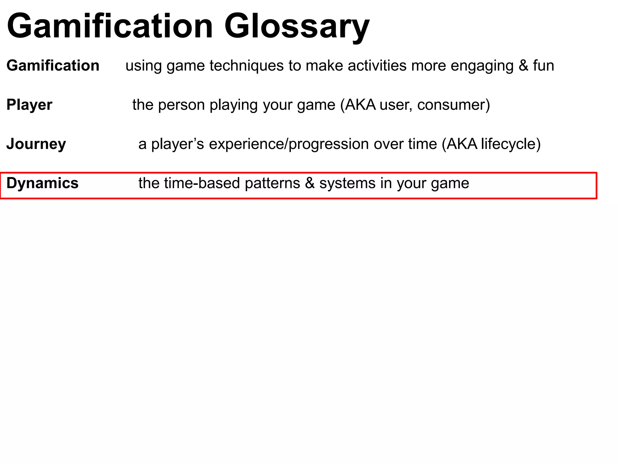 Gamification Glossary
Gamification   using game techniques to make activities more engaging & fun

Player         the person playing your game (AKA user, consumer)

Journey         a player’s experience/progression over time (AKA lifecycle)

Dynamics        the time-based patterns & systems in your game
 