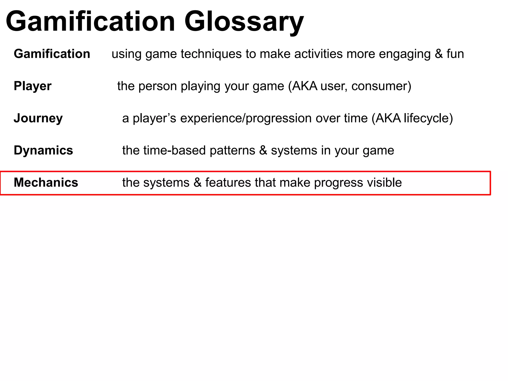 Gamification Glossary
Gamification   using game techniques to make activities more engaging & fun

Player         the person playing your game (AKA user, consumer)

Journey         a player’s experience/progression over time (AKA lifecycle)

Dynamics        the time-based patterns & systems in your game

Mechanics       the systems & features that make progress visible
 