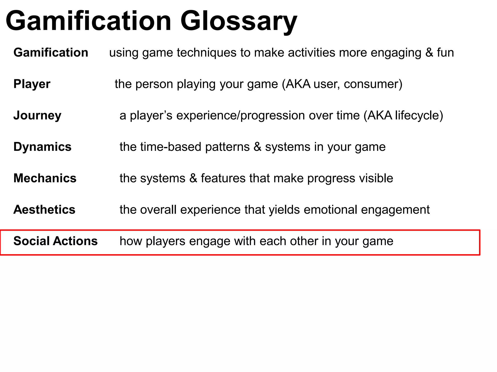Gamification Glossary
Gamification     using game techniques to make activities more engaging & fun

Player           the person playing your game (AKA user, consumer)

Journey           a player’s experience/progression over time (AKA lifecycle)

Dynamics          the time-based patterns & systems in your game

Mechanics         the systems & features that make progress visible

Aesthetics        the overall experience that yields emotional engagement

Social Actions    how players engage with each other in your game
 