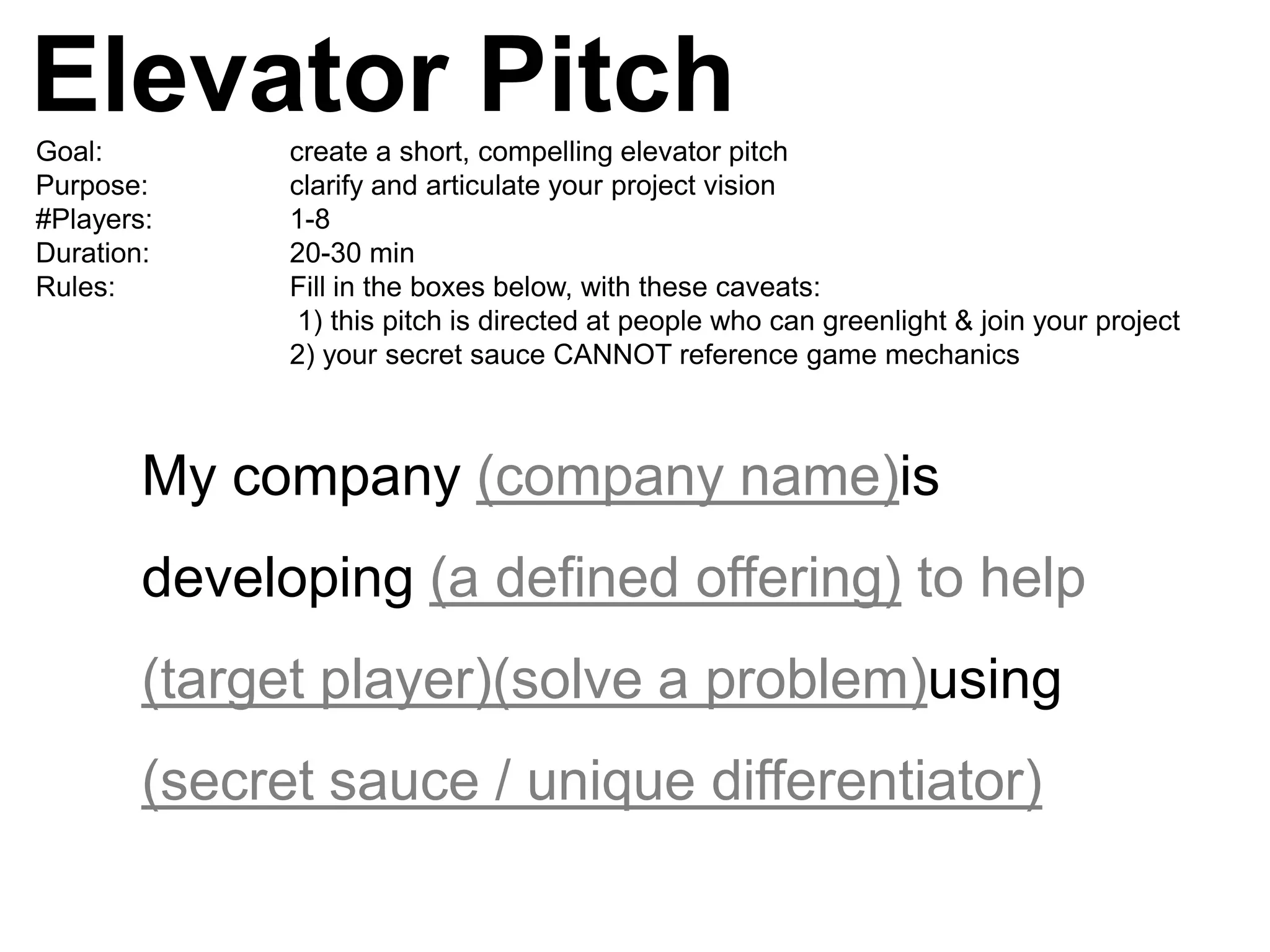 Elevator Pitch
Goal:         create a short, compelling elevator pitch
Purpose:      clarify and articulate your project vision
#Players:     1-8
Duration:     20-30 min
Rules:        Fill in the boxes below, with these caveats:
               1) this pitch is directed at people who can greenlight & join your project
              2) your secret sauce CANNOT reference game mechanics



        My company (company name)is
        developing (a defined offering) to help
        (target player)(solve a problem)using
        (secret sauce / unique differentiator)
 