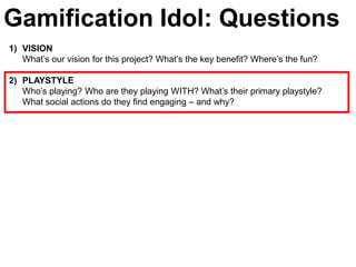 Gamification Idol: Questions
1) VISION
   What’s our vision for this project? What’s the key benefit? Where’s the fun?

2) PLAYSTYLE
   Who’s playing? Who are they playing WITH? What’s their primary playstyle?
   What social actions do they find engaging – and why?
 
