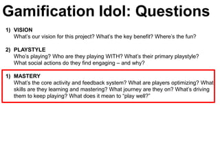 Gamification Idol: Questions
1) VISION
   What’s our vision for this project? What’s the key benefit? Where’s the fun?

2) PLAYSTYLE
   Who’s playing? Who are they playing WITH? What’s their primary playstyle?
   What social actions do they find engaging – and why?

1) MASTERY
   What’s the core activity and feedback system? What are players optimizing? What
   skills are they learning and mastering? What journey are they on? What’s driving
   them to keep playing? What does it mean to ―play well?‖
 