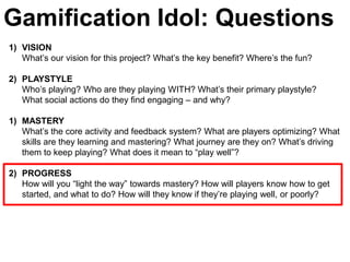 Gamification Idol: Questions
1) VISION
   What’s our vision for this project? What’s the key benefit? Where’s the fun?

2) PLAYSTYLE
   Who’s playing? Who are they playing WITH? What’s their primary playstyle?
   What social actions do they find engaging – and why?

1) MASTERY
   What’s the core activity and feedback system? What are players optimizing? What
   skills are they learning and mastering? What journey are they on? What’s driving
   them to keep playing? What does it mean to ―play well‖?

2) PROGRESS
   How will you ―light the way‖ towards mastery? How will players know how to get
   started, and what to do? How will they know if they’re playing well, or poorly?
 