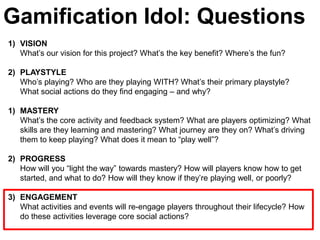 Gamification Idol: Questions
1) VISION
   What’s our vision for this project? What’s the key benefit? Where’s the fun?

2) PLAYSTYLE
   Who’s playing? Who are they playing WITH? What’s their primary playstyle?
   What social actions do they find engaging – and why?

1) MASTERY
   What’s the core activity and feedback system? What are players optimizing? What
   skills are they learning and mastering? What journey are they on? What’s driving
   them to keep playing? What does it mean to ―play well‖?

2) PROGRESS
   How will you ―light the way‖ towards mastery? How will players know how to get
   started, and what to do? How will they know if they’re playing well, or poorly?

3) ENGAGEMENT
   What activities and events will re-engage players throughout their lifecycle? How
   do these activities leverage core social actions?
 