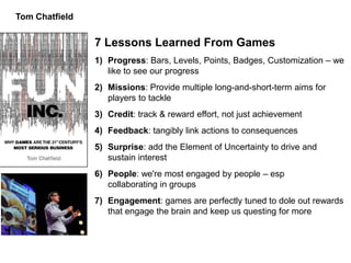 Tom Chatfield


                7 Lessons Learned From Games
                1) Progress: Bars, Levels, Points, Badges, Customization – we
                   like to see our progress
                2) Missions: Provide multiple long-and-short-term aims for
                   players to tackle
                3) Credit: track & reward effort, not just achievement
                4) Feedback: tangibly link actions to consequences
                5) Surprise: add the Element of Uncertainty to drive and
                   sustain interest
                6) People: we're most engaged by people – esp
                   collaborating in groups
                7) Engagement: games are perfectly tuned to dole out rewards
                   that engage the brain and keep us questing for more
 