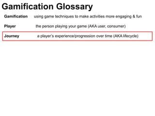 Gamification Glossary
Gamification   using game techniques to make activities more engaging & fun

Player         the person playing your game (AKA user, consumer)

Journey         a player’s experience/progression over time (AKA lifecycle)
 