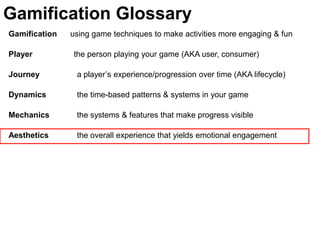 Gamification Glossary
Gamification   using game techniques to make activities more engaging & fun

Player         the person playing your game (AKA user, consumer)

Journey         a player’s experience/progression over time (AKA lifecycle)

Dynamics        the time-based patterns & systems in your game

Mechanics       the systems & features that make progress visible

Aesthetics      the overall experience that yields emotional engagement
 