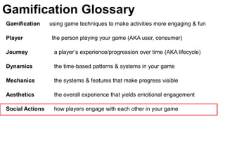 Gamification Glossary
Gamification     using game techniques to make activities more engaging & fun

Player           the person playing your game (AKA user, consumer)

Journey           a player’s experience/progression over time (AKA lifecycle)

Dynamics          the time-based patterns & systems in your game

Mechanics         the systems & features that make progress visible

Aesthetics        the overall experience that yields emotional engagement

Social Actions    how players engage with each other in your game
 