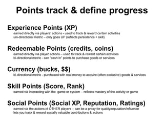 Points track & define progress
Experience Points (XP)
  earned directly via players’ actions - used to track & reward certain activities
  uni-directional metric – only goes UP (reflects persistence + skill)


Redeemable Points (credits, coins)
  earned directly via player actions – used to track & reward certain activities
  bi-directional metric - can ―cash in‖ points to purchase goods or services


Currency (bucks, $$)
  bi-directional metric - purchased with real money to acquire (often exclusive) goods & services


Skill Points (Score, Rank)
  earned via interacting with the game or system – reflects mastery of the activity or game


Social Points (Social XP, Reputation, Ratings)
  earned via the actions of OTHER players – can be a proxy for quality/reputation/influence
  lets you track & reward socially valuable contributions & actions
 