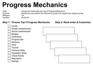 Progress Mechanics
Goal:                choose and rank-order your top-5 Progress Mechanics
Purpose:             identify the core system and features to guide and support your player journey
#Players:            1-8
Duration:            20-30 min

Step 1: Choose Top 5 Progress Mechanics                        Step 2: Rank-order & Customize
            Levels
            Global Leaderboards
            Social Leaderboards
            Badges
            Collections
            Progress Bar
            Missions
            Hints
            Tutorial
            Personal Stats
            Population Stats
            Virtual Goods
            Reputation
            Ratings
 