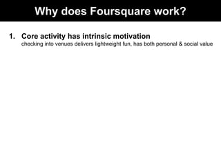 Why does Foursquare work?

1. Core activity has intrinsic motivation
   checking into venues delivers lightweight fun, has...