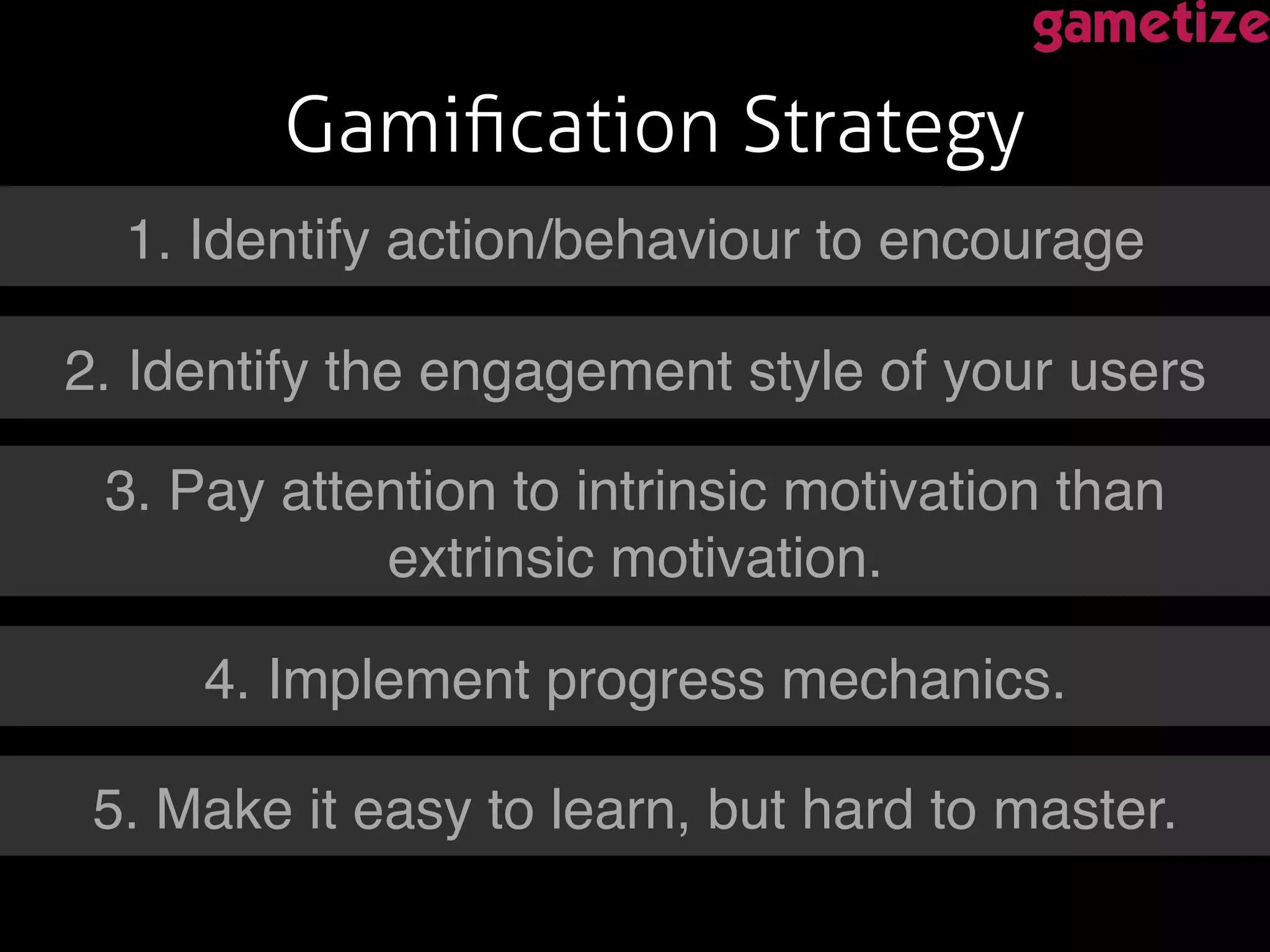 Gamiﬁcation Strategy!
!1. Identify action/behaviour to encourage!
2. Identify the engagement style of your users!
3. Pay attention to intrinsic motivation than
extrinsic motivation.!
4. Implement progress mechanics.!
5. Make it easy to learn, but hard to master.!
 