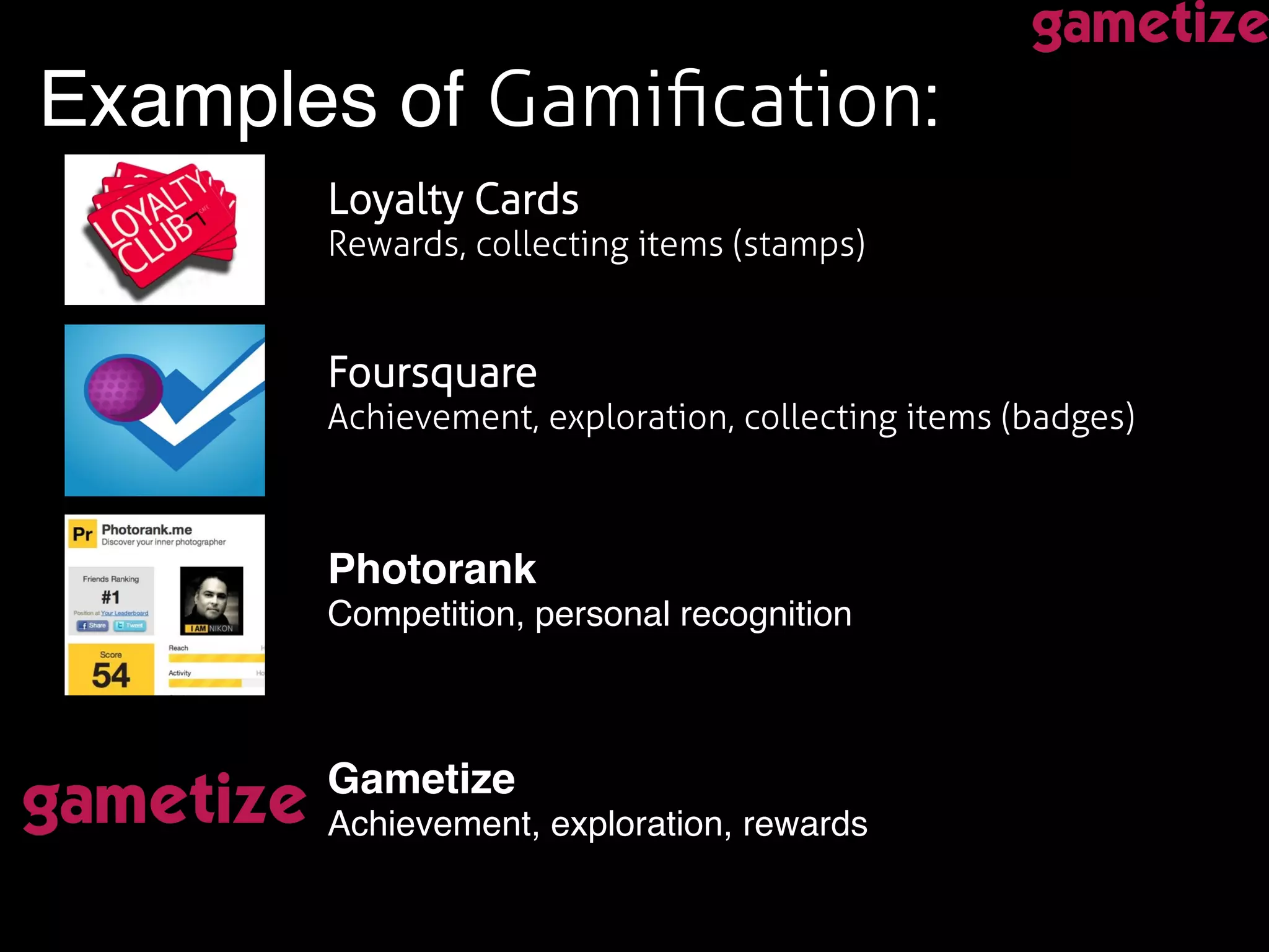 Examples of Gamiﬁcation:!
!
Foursquare !
Achievement, exploration, collecting items (badges) !
Loyalty Cards  
Rewards, collecting items (stamps) !
Photorank 
Competition, personal recognition!
Gametize  
Achievement, exploration, rewards!
 