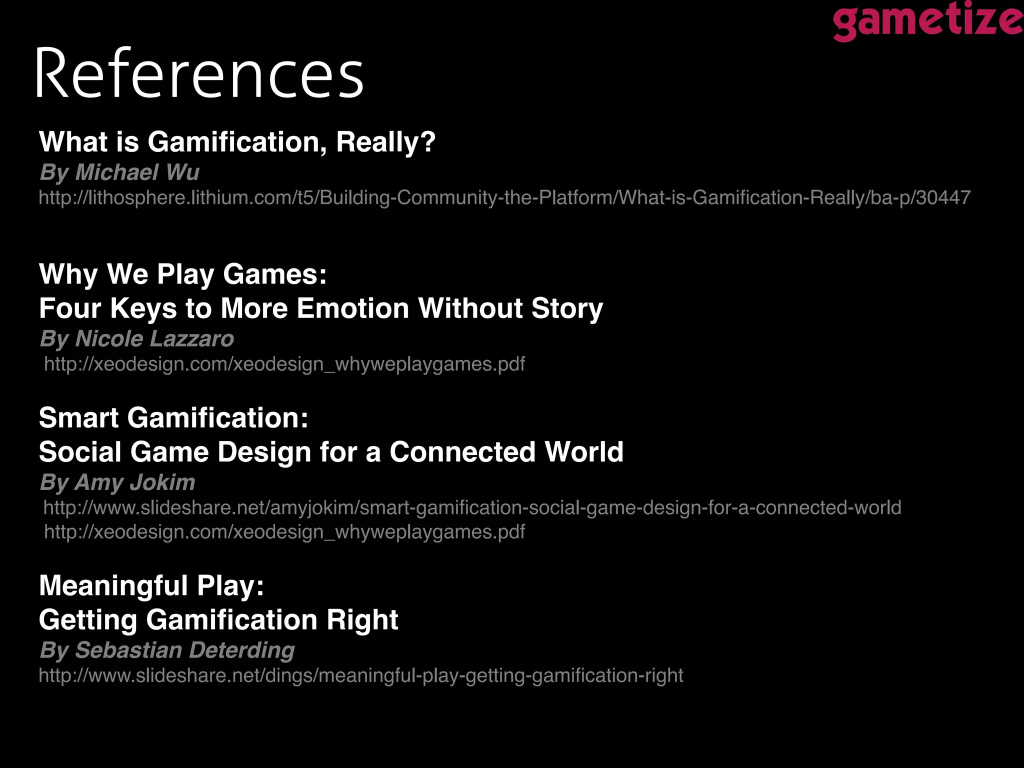 References !
What is Gamiﬁcation, Really?  
By Michael Wu 
http://lithosphere.lithium.com/t5/Building-Community-the-Platform/What-is-Gamiﬁcation-Really/ba-p/30447!
!
!
Why We Play Games:  
Four Keys to More Emotion Without Story  
By Nicole Lazzaro 
http://xeodesign.com/xeodesign_whyweplaygames.pdf 
!
Smart Gamiﬁcation:  
Social Game Design for a Connected World "
By Amy Jokim 
http://www.slideshare.net/amyjokim/smart-gamiﬁcation-social-game-design-for-a-connected-world 
http://xeodesign.com/xeodesign_whyweplaygames.pdf 
!
Meaningful Play:  
Getting Gamiﬁcation Right !
By Sebastian Deterding 
http://www.slideshare.net/dings/meaningful-play-getting-gamiﬁcation-right!
!
!
 