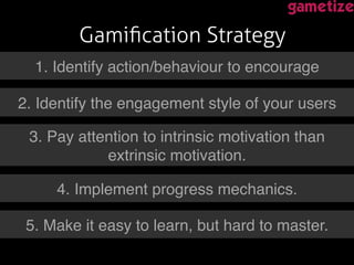 Gamiﬁcation Strategy!
!1. Identify action/behaviour to encourage!
2. Identify the engagement style of your users!
3. Pay attention to intrinsic motivation than
extrinsic motivation.!
4. Implement progress mechanics.!
5. Make it easy to learn, but hard to master.!
 