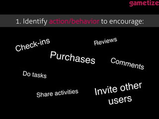1. Identify action/behavior to encourage: !
Check-ins!
Purchases!
Reviews!
Comments!
Share activities!
Do tasks!
Invite other
users!
 