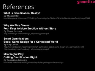 References !
What is Gamiﬁcation, Really?  
By Michael Wu 
http://lithosphere.lithium.com/t5/Building-Community-the-Platform/What-is-Gamiﬁcation-Really/ba-p/30447!
!
!
Why We Play Games:  
Four Keys to More Emotion Without Story  
By Nicole Lazzaro 
http://xeodesign.com/xeodesign_whyweplaygames.pdf 
!
Smart Gamiﬁcation:  
Social Game Design for a Connected World "
By Amy Jokim 
http://www.slideshare.net/amyjokim/smart-gamiﬁcation-social-game-design-for-a-connected-world 
http://xeodesign.com/xeodesign_whyweplaygames.pdf 
!
Meaningful Play:  
Getting Gamiﬁcation Right !
By Sebastian Deterding 
http://www.slideshare.net/dings/meaningful-play-getting-gamiﬁcation-right!
!
!
 