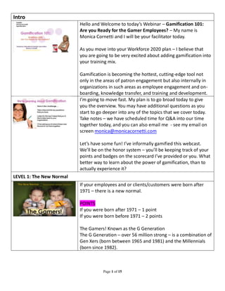 Page 1 of 15 
Intro 
Hello and Welcome to today’s Webinar – Gamification 101: 
Are you Ready for the Gamer Employees? – My name is 
Monica Cornetti and I will be your facilitator today. 
As you move into your Workforce 2020 plan – I believe that 
you are going to be very excited about adding gamification into 
your training mix. 
Gamification is becoming the hottest, cutting-edge tool not 
only in the areas of patron engagement but also internally in 
organizations in such areas as employee engagement and on-boarding, 
knowledge transfer, and training and development. 
I’m going to move fast. My plan is to go broad today to give 
you the overview. You may have additional questions as you 
start to go deeper into any of the topics that we cover today. 
Take notes – we have scheduled time for Q&A into our time 
together today, and you can also email me - see my email on 
screen monica@monicacornetti.com 
Let’s have some fun! I’ve informally gamified this webcast. 
We’ll be on the honor system – you’ll be keeping track of your 
points and badges on the scorecard I’ve provided or you. What 
better way to learn about the power of gamification, than to 
actually experience it? 
LEVEL 1: The New Normal 
If your employees and or clients/customers were born after 
1971 – there is a new normal. 
POINTS 
If you were born after 1971 – 1 point 
If you were born before 1971 – 2 points 
The Gamers! Known as the G Generation 
The G Generation – over 56 million strong – is a combination of 
Gen Xers (born between 1965 and 1981) and the Millennials 
(born since 1982). 
 