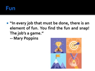  “In every job that must be done, there is an
element of fun. You find the fun and snap!
The job’s a game.”
-- Mary Poppins
 
