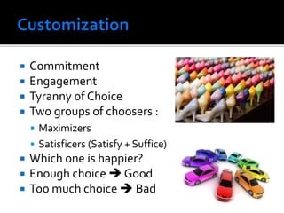  Commitment
 Engagement
 Tyranny of Choice
 Two groups of choosers :
 Maximizers
 Satisficers (Satisfy + Suffice)
 Which one is happier?
 Enough choice  Good
 Too much choice  Bad
 