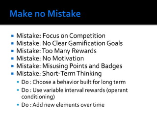  Mistake: Focus on Competition
 Mistake: No Clear Gamification Goals
 Mistake:Too Many Rewards
 Mistake: No Motivation
 Mistake: Misusing Points and Badges
 Mistake: Short-TermThinking
 Do : Choose a behavior built for long term
 Do : Use variable interval rewards (operant
conditioning)
 Do : Add new elements over time
 