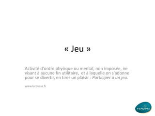 « Jeu »
Activité d'ordre physique ou mental, non imposée, ne
visant à aucune fin utilitaire, et à laquelle on s'adonne
pour se divertir, en tirer un plaisir : Participer à un jeu.
www.larousse.fr

 