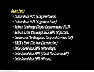 Game Jams
• Ludum Dare #25 (Fragmentorum)
• Ludum Dare #27 (Argentum Form)
• Sebrae Challenge (Super Empreendedor 2013)
• Sebrae Game Challenge BITS 2013 (Pipocopa)
• Create Jam (To Dungeons Deep and Caverns Old)
• NASA’s Dark Side Jam (Hexpansion)
• Indie Speed Run 2012 (Nine Kings)
• Indie Speed Run 2012 (Shoot the Coin to Kill)
• Indie Speed Run 2013 (Niveus)
segunda-feira, 28 de outubro de 13

 