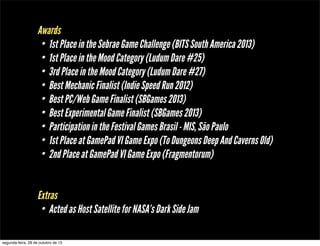 Awards
• 1st Place in the Sebrae Game Challenge (BITS South America 2013)
• 1st Place in the Mood Category (Ludum Dare #25)
• 3rd Place in the Mood Category (Ludum Dare #27)
• Best Mechanic Finalist (Indie Speed Run 2012)
• Best PC/Web Game Finalist (SBGames 2013)
• Best Experimental Game Finalist (SBGames 2013)
• Participation in the Festival Games Brasil - MIS, São Paulo
• 1st Place at GamePad VI Game Expo (To Dungeons Deep And Caverns Old)
• 2nd Place at GamePad VI Game Expo (Fragmentorum)
Extras
• Acted as Host Satellite for NASA’s Dark Side Jam
segunda-feira, 28 de outubro de 13

 