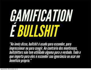 GAMIFICATION
É BULLSHIT
“Ao invés disso, bullshit é usado para esconder, para
impressionar ou para coagir. Ao contrário dos mentirosos,
bullshitters não tem utilidade alguma para a verdade. Tudo o
que importa para eles é esconder sua ignorância ou usar em
benefício próprio.”
segunda-feira, 28 de outubro de 13

 