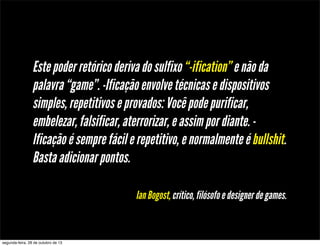 Este poder retórico deriva do sulfixo “-ification” e não da
palavra “game”. -Ificação envolve técnicas e dispositivos
simples, repetitivos e provados: Você pode purificar,
embelezar, falsificar, aterrorizar, e assim por diante. Ificação é sempre fácil e repetitivo, e normalmente é bullshit.
Basta adicionar pontos.
Ian Bogost, crítico, filósofo e designer de games.

segunda-feira, 28 de outubro de 13

 
