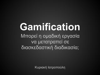 Gamification
Μπορεί η ομαδική εργασία
να μετατραπεί σε
διασκεδαστική διαδικασία;
Κυριακή Ιατροπούλη
 