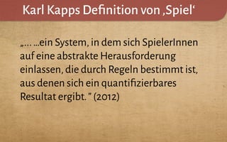 Karl Kapps Deﬁnition von‚Spiel‘
„...…ein System,in dem sich SpielerInnen
auf eine abstrakte Herausforderung
einlassen,die durch Regeln bestimmt ist,
aus denen sich ein quantiﬁzierbares
Resultat ergibt.”(2012)
 
