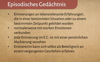 Episodisches Gedächtnis
•  Erinnerungen an lebensrelevante Erfahrungen,
die in einer bestimmten Situation oder zu einem
bestimmten Zeitpunkt gebildet wurden
•  normalerweise mit starken Emotionen
verbunden
•  jede Erinnerung im E.G.ist mit einer persönlichen
Markierung versehen
•  Erinnerer/in kann sich selbst als Beteiligte/n an
einem vergangenen Geschehen erfahren
 