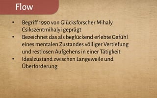 Flow
•  Begriff 1990 von Glücksforscher Mihaly
Csikszentmihalyi geprägt
•  Bezeichnet das als beglückend erlebte Gefühl
eines mentalen Zustandes völliger Vertiefung
und restlosen Aufgehens in einer Tätigkeit
•  Idealzustand zwischen Langeweile und
Überforderung
 