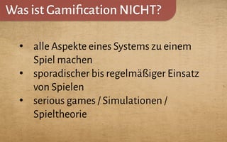 Was ist Gamiﬁcation NICHT?
•  alle Aspekte eines Systems zu einem
Spiel machen
•  sporadischer bis regelmäßiger Einsatz
von Spielen
•  serious games / Simulationen /
Spieltheorie
 