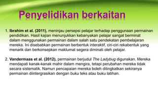 Penyelidikan berkaitan
1. Ibrahim et al. (2011), meninjau persepsi pelajar terhadap penggunaan permainan
pendidikan. Hasil kajian menunjukkan kebanyakan pelajar sangat berminat
dalam menggunakan permainan dalam salah satu pendekatan pembelajaran
mereka. Ini disebabkan permainan berbentuk interaktif, ciri-ciri rekabentuk yang
menarik dan berkonsepkan maklumat segera diminati oleh pelajar.
2. Vandermaas et al. (2012), permainan berjudul The Ladybug digunakan. Mereka
mendapati kanak-kanak mahir dalam mengira, tetapi perubahan mereka tidak
secara sistematik. Namun pencapaian mereka boleh ditingkatkan sekiranya
permainan diintergrasikan dengan buku teks atau buku latihan.
 