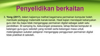 Penyelidikan berkaitan
3. Yong (2017), dalam kajiannya melihat bagaimana permainan komputer boleh
membaiki pedagogi matematik kanak-kanak. Hasil kajian mendapati kebanyakan
guru dan ibu bapa tidak menganggap permainan digital sebagai salah satu
pendidikan. Di samping itu, kekurangan prasarana, tahap literasi komputer di
kalangan guru-guru sekolah yang rendah serta kekangan masa untuk
melengkapkan sukatan pelajaran menganggap penggunaan permainan digital
tidak praktikal di sekolah.
 