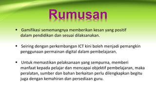 Rumusan
 Gamifikasi sememangnya memberikan kesan yang positif
dalam pendidikan dan sesuai dilaksanakan.
 Seiring dengan perkembangan ICT kini boleh menjadi pemangkin
penggunaan permainan digital dalam pembelajaran.
 Untuk memastikan pelaksanaan yang sempurna, memberi
manfaat kepada pelajar dan mencapai objektif pembelajaran, maka
peralatan, sumber dan bahan berkaitan perlu dilengkapkan begitu
juga dengan kemahiran dan persediaan guru.
 