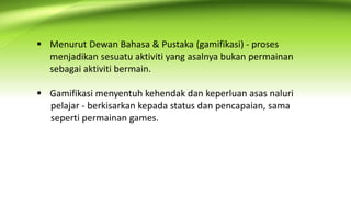  Menurut Dewan Bahasa & Pustaka (gamifikasi) - proses
menjadikan sesuatu aktiviti yang asalnya bukan permainan
sebagai aktiviti bermain.
 Gamifikasi menyentuh kehendak dan keperluan asas naluri
pelajar - berkisarkan kepada status dan pencapaian, sama
seperti permainan games.
 