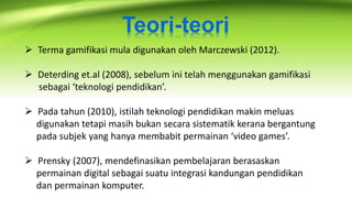 Teori-teori
 Terma gamifikasi mula digunakan oleh Marczewski (2012).
 Deterding et.al (2008), sebelum ini telah menggunakan gamifikasi
sebagai ‘teknologi pendidikan’.
 Pada tahun (2010), istilah teknologi pendidikan makin meluas
digunakan tetapi masih bukan secara sistematik kerana bergantung
pada subjek yang hanya membabit permainan ‘video games’.
 Prensky (2007), mendefinasikan pembelajaran berasaskan
permainan digital sebagai suatu integrasi kandungan pendidikan
dan permainan komputer.
 