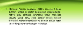 Menurut Posnick-Goodwin (2010), generasi-Z (lahir
1990an - 2010) ini adalah berasaskan kepada digital-
native iaitu sentiasa teransang untuk mencuba
sesuatu yang baru, suka belajar secara kreatif,
interaktif, menyeronokkan serta berfikir di luar kotak
selari dengan perkembangan teknologi.
 