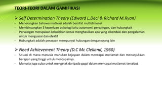 TEORI-TEORI DALAM GAMIFIKASI
 Self Determination Theory (Edward L.Deci & Richard M.Ryan)
- Menerangkan bahawa motivasi adalah bersifat multidimensi
- Membincangkan 3 keperluan psikologi iaitu autonomi, persaingan, dan hubungkait
- Persaingan merupakan kebolehan untuk menghasilkan apa yang dikendaki dan pengalaman
untuk menguasai dan efektif
- Hubungkait adalah perasaan mempunyai hubungan dengan orang lain
 Need Achievement Theory (D.C Mc Clelland, 1960)
- Situasi di mana manusia mahukan kejayaan dalam mencapai matlamat dan menunjukkan
harapan yang tinggi untuk mencapainya.
- Manusia juga cuba untuk mengelak daripada gagal dalam mencapai matlamat tersebut
 