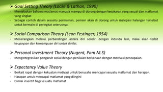  Goal Setting Theory (Locke & Lathan, 1990)
- Menjelaskan bahawa matlamat manusia mampu di dorong dengan kesukaran yang sesuai dan matlamat
yang singkat
- Sebagai contoh dalam sesuatu permainan, pemain akan di dorong untuk melepasi halangan tersebut
untuk bermain di peringkat seterusnya.
 Social Comparison Theory (Leon Festinger, 1954)
- Menerangkan melalui perbandingan antara diri sendiri dengan individu lain, maka akan terbit
keupayaan dan kemampuan diri untuk dinilai.
 Personal Investment Theory (Nugent, Pam M.S)
- Mengintegrasikan pengaruh sosial dengan penilaian berkenaan dengan motivasi pencapaian.
 Expectancy Value Theory
- Berkait rapat dengan kekuatan motivasi untuk berusaha mencapai sesuatu matlamat dan harapan.
- Harapan untuk mencapai matlamat yang diingini
- Dinilai insentif bagi sesuatu matlamat
 