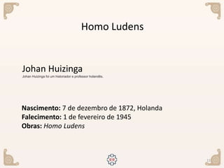 11
Nascimento: 7 de dezembro de 1872, Holanda
Falecimento: 1 de fevereiro de 1945
Obras: Homo Ludens
Johan Huizinga
Johan Huizinga foi um historiador e professor holandês.
Homo Ludens
 