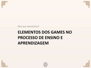 ELEMENTOS DOS GAMES NO
PROCESSO DE ENSINO E
APRENDIZAGEM
Mas que elementos?
 