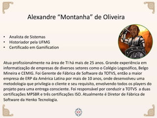 Alexandre “Montanha” de Oliveira
• Analista de Sistemas
• Historiador pela UFMG
• Certificado em Gamification
Atua profissionalmente na área de TI há mais de 25 anos. Grande experiência em
informatização de empresas de diversos setores como o Colégio Logosófico, Belgo
Mineira e CEMIG. Foi Gerente de Fábrica de Software da TOTVS, então a maior
empresa de ERP da América Latina por mais de 10 anos, onde desenvolveu uma
metodologia que privilegia o cliente e seu requisito, envolvendo todos os players do
projeto para uma entrega consciente. Foi responsável por conduzir a TOTVS a duas
certificações MPSBR e três certificações ISO. Atualmente é Diretor de Fábrica de
Software da Henko Tecnologia.
 
