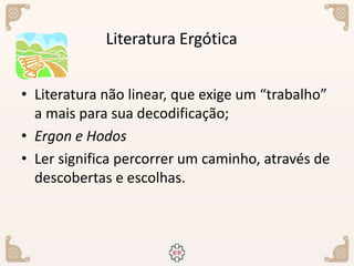 • Literatura não linear, que exige um “trabalho”
a mais para sua decodificação;
• Ergon e Hodos
• Ler significa percorrer um caminho, através de
descobertas e escolhas.
Literatura Ergótica
 
